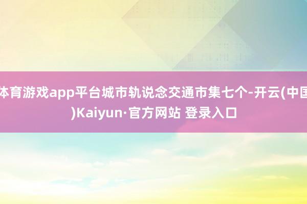 体育游戏app平台城市轨说念交通市集七个-开云(中国)Kaiyun·官方网站 登录入口