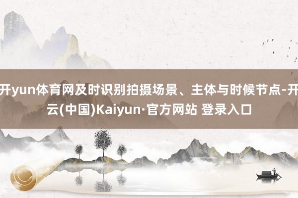 开yun体育网及时识别拍摄场景、主体与时候节点-开云(中国)Kaiyun·官方网站 登录入口