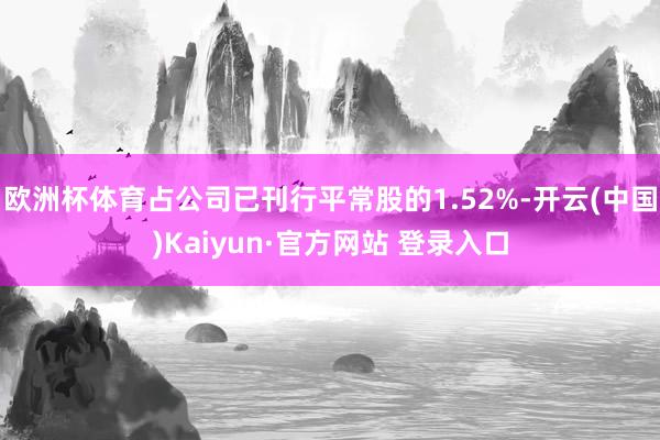欧洲杯体育占公司已刊行平常股的1.52%-开云(中国)Kaiyun·官方网站 登录入口