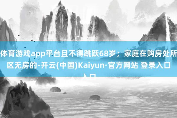 体育游戏app平台且不得跳跃68岁；家庭在购房处所区无房的-开云(中国)Kaiyun·官方网站 登录入口