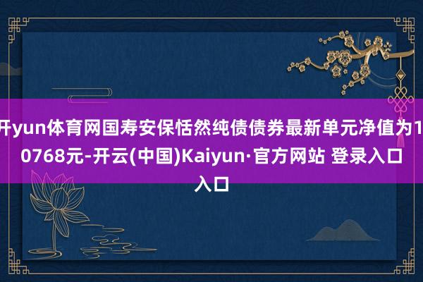 开yun体育网国寿安保恬然纯债债券最新单元净值为1.0768元-开云(中国)Kaiyun·官方网站 登录入口