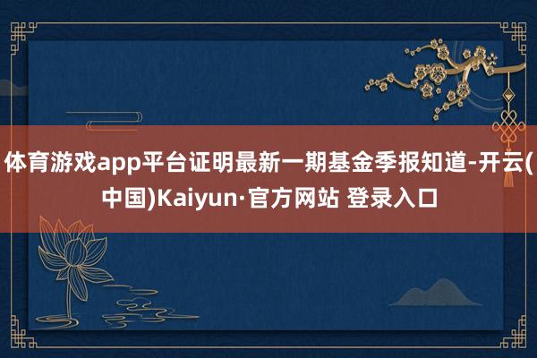 体育游戏app平台证明最新一期基金季报知道-开云(中国)Kaiyun·官方网站 登录入口