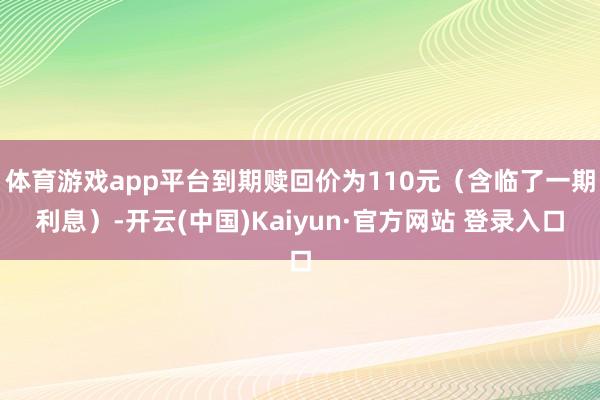 体育游戏app平台到期赎回价为110元(含临了一期利息)-开云(中国)Kaiyun·官方网站 登录入口