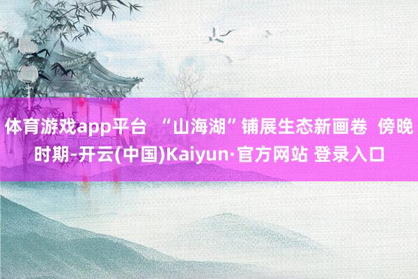 体育游戏app平台  “山海湖”铺展生态新画卷  傍晚时期-开云(中国)Kaiyun·官方网站 登录入口