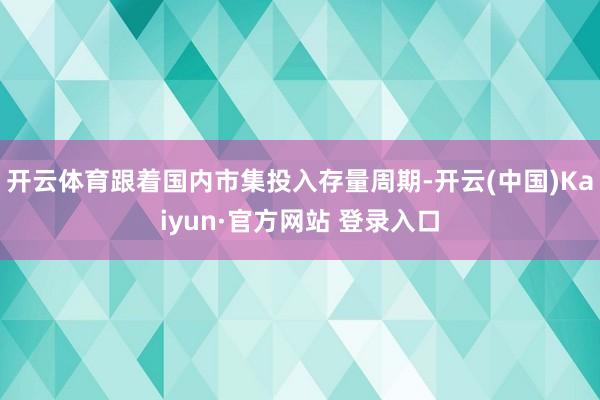 开云体育跟着国内市集投入存量周期-开云(中国)Kaiyun·官方网站 登录入口
