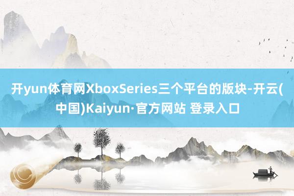 开yun体育网XboxSeries三个平台的版块-开云(中国)Kaiyun·官方网站 登录入口