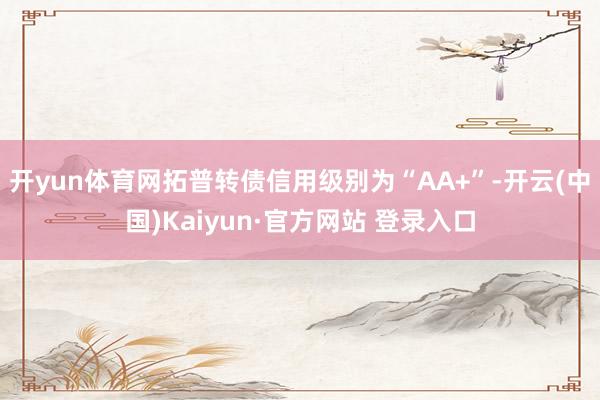 开yun体育网拓普转债信用级别为“AA+”-开云(中国)Kaiyun·官方网站 登录入口