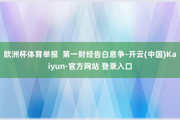 欧洲杯体育举报 第一财经告白息争-开云(中国)Kaiyun·官方网站 登录入口