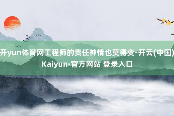 开yun体育网工程师的责任神情也莫得变-开云(中国)Kaiyun·官方网站 登录入口