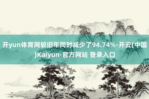 开yun体育网较旧年同时减少了94.74%-开云(中国)Kaiyun·官方网站 登录入口
