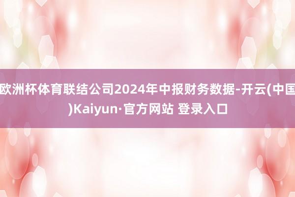 欧洲杯体育联结公司2024年中报财务数据-开云(中国)Kaiyun·官方网站 登录入口