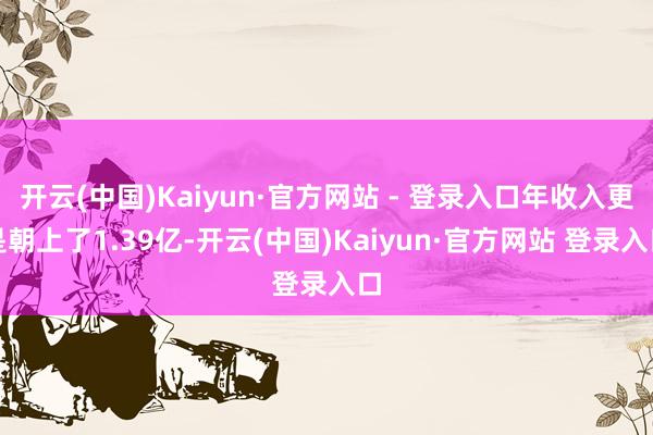 开云(中国)Kaiyun·官方网站 - 登录入口年收入更是朝上了1.39亿-开云(中国)Kaiyun·官方网站 登录入口