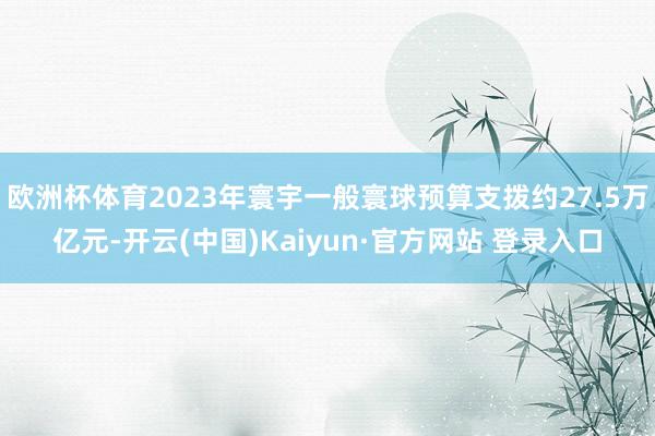 欧洲杯体育2023年寰宇一般寰球预算支拨约27.5万亿元-开云(中国)Kaiyun·官方网站 登录入口