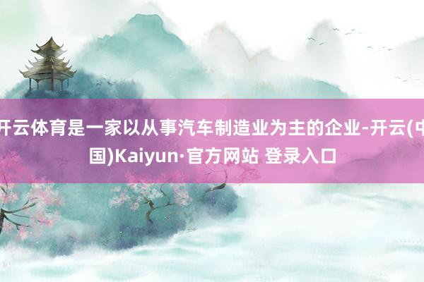 开云体育是一家以从事汽车制造业为主的企业-开云(中国)Kaiyun·官方网站 登录入口