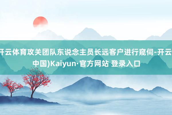 开云体育攻关团队东说念主员长远客户进行窥伺-开云(中国)Kaiyun·官方网站 登录入口