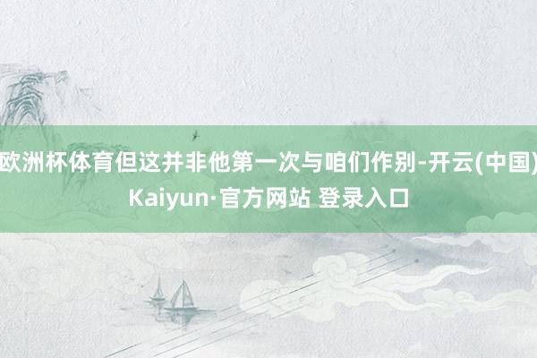 欧洲杯体育但这并非他第一次与咱们作别-开云(中国)Kaiyun·官方网站 登录入口