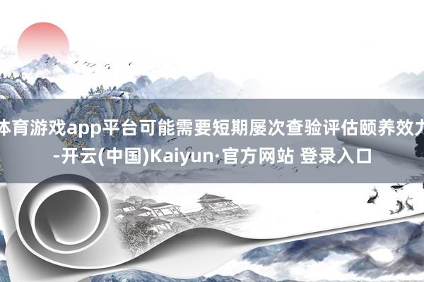 体育游戏app平台可能需要短期屡次查验评估颐养效力-开云(中国)Kaiyun·官方网站 登录入口
