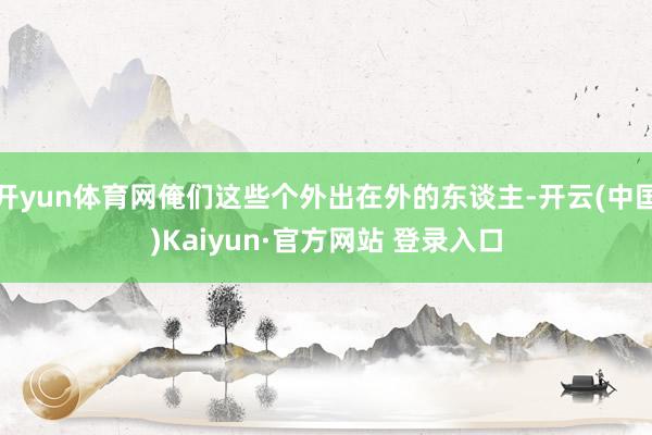 开yun体育网俺们这些个外出在外的东谈主-开云(中国)Kaiyun·官方网站 登录入口
