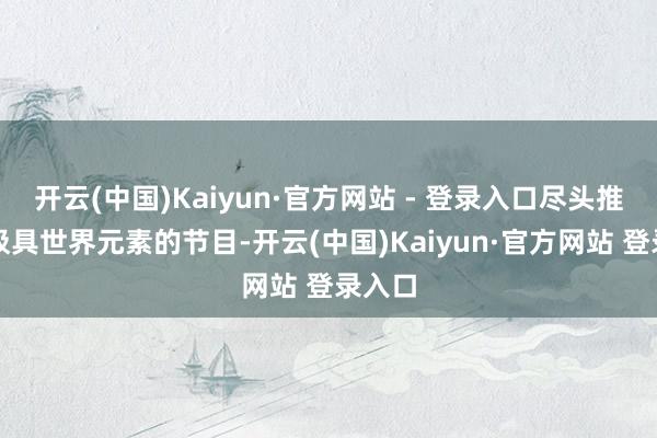 开云(中国)Kaiyun·官方网站 - 登录入口尽头推出了极具世界元素的节目-开云(中国)Kaiyun·官方网站 登录入口