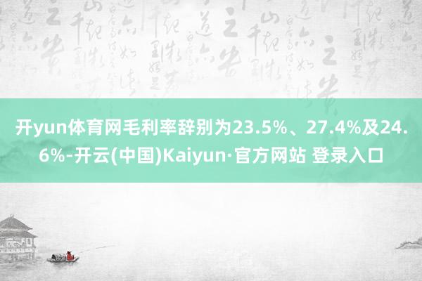 开yun体育网毛利率辞别为23.5%、27.4%及24.6%-开云(中国)Kaiyun·官方网站 登录入口