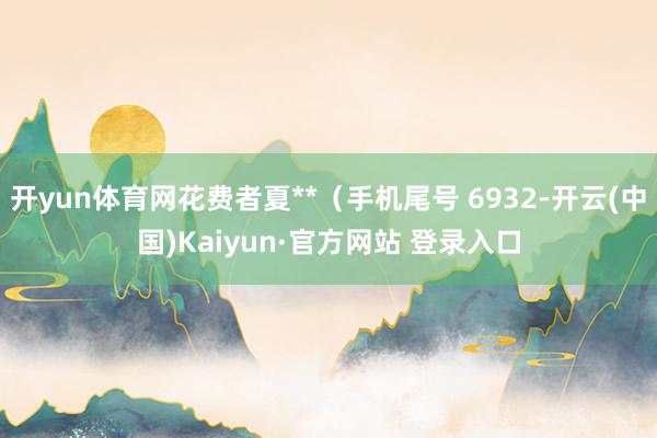 开yun体育网花费者夏**（手机尾号 6932-开云(中国)Kaiyun·官方网站 登录入口