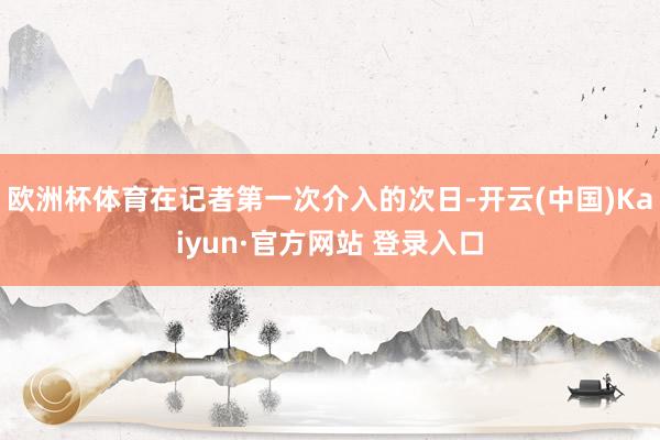 欧洲杯体育在记者第一次介入的次日-开云(中国)Kaiyun·官方网站 登录入口