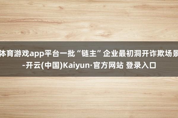 体育游戏app平台一批“链主”企业最初洞开诈欺场景-开云(中国)Kaiyun·官方网站 登录入口