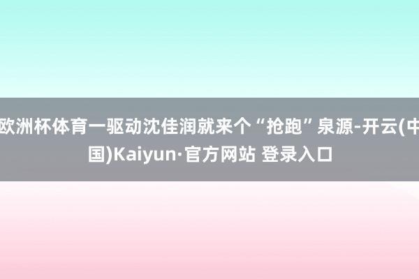 欧洲杯体育一驱动沈佳润就来个“抢跑”泉源-开云(中国)Kaiyun·官方网站 登录入口