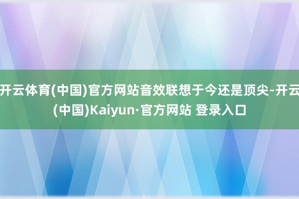 开云体育(中国)官方网站音效联想于今还是顶尖-开云(中国)Kaiyun·官方网站 登录入口