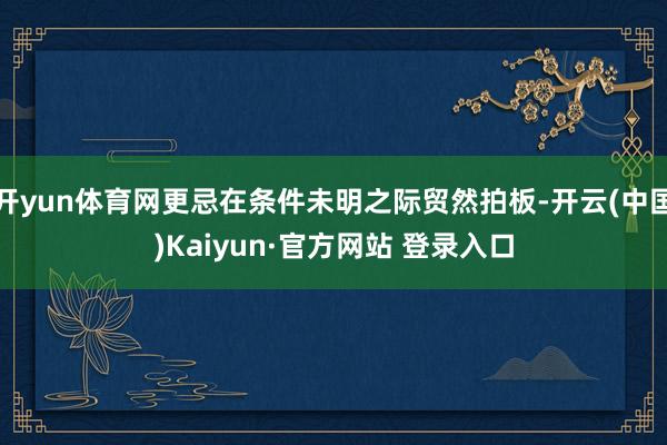 开yun体育网更忌在条件未明之际贸然拍板-开云(中国)Kaiyun·官方网站 登录入口