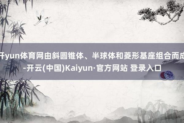 开yun体育网由斜圆锥体、半球体和菱形基座组合而成-开云(中国)Kaiyun·官方网站 登录入口