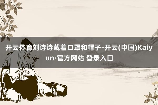 开云体育刘诗诗戴着口罩和帽子-开云(中国)Kaiyun·官方网站 登录入口