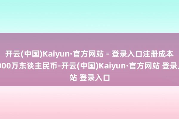 开云(中国)Kaiyun·官方网站 - 登录入口注册成本25000万东谈主民币-开云(中国)Kaiyun·官方网站 登录入口