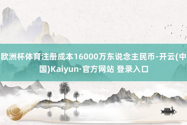 欧洲杯体育注册成本16000万东说念主民币-开云(中国)Kaiyun·官方网站 登录入口