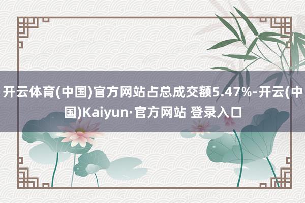 开云体育(中国)官方网站占总成交额5.47%-开云(中国)Kaiyun·官方网站 登录入口