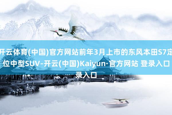 开云体育(中国)官方网站前年3月上市的东风本田S7定位中型SUV-开云(中国)Kaiyun·官方网站 登录入口