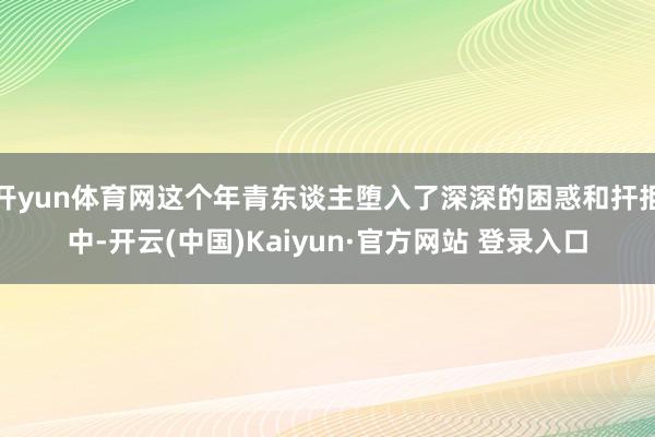 开yun体育网这个年青东谈主堕入了深深的困惑和扞拒中-开云(中国)Kaiyun·官方网站 登录入口