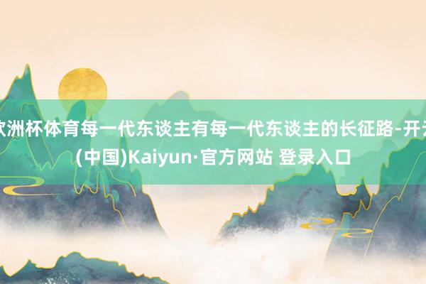 欧洲杯体育每一代东谈主有每一代东谈主的长征路-开云(中国)Kaiyun·官方网站 登录入口