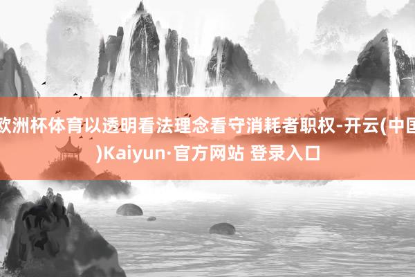 欧洲杯体育以透明看法理念看守消耗者职权-开云(中国)Kaiyun·官方网站 登录入口