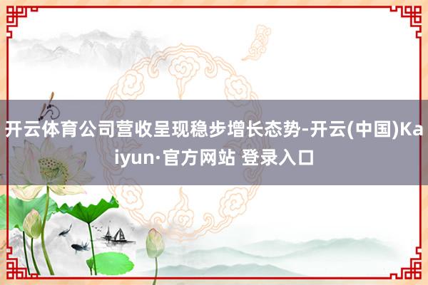 开云体育公司营收呈现稳步增长态势-开云(中国)Kaiyun·官方网站 登录入口