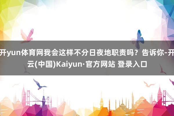 开yun体育网我会这样不分日夜地职责吗？告诉你-开云(中国)Kaiyun·官方网站 登录入口