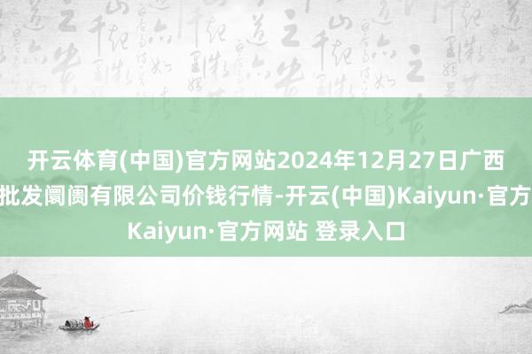 开云体育(中国)官方网站2024年12月27日广西新柳邕农居品批发阛阓有限公司价钱行情-开云(中国)Kaiyun·官方网站 登录入口