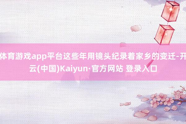 体育游戏app平台这些年用镜头纪录着家乡的变迁-开云(中国)Kaiyun·官方网站 登录入口