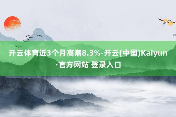 开云体育近3个月高潮8.3%-开云(中国)Kaiyun·官方网站 登录入口