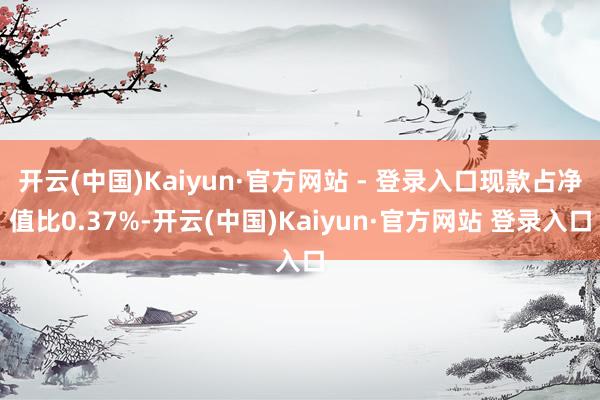 开云(中国)Kaiyun·官方网站 - 登录入口现款占净值比0.37%-开云(中国)Kaiyun·官方网站 登录入口