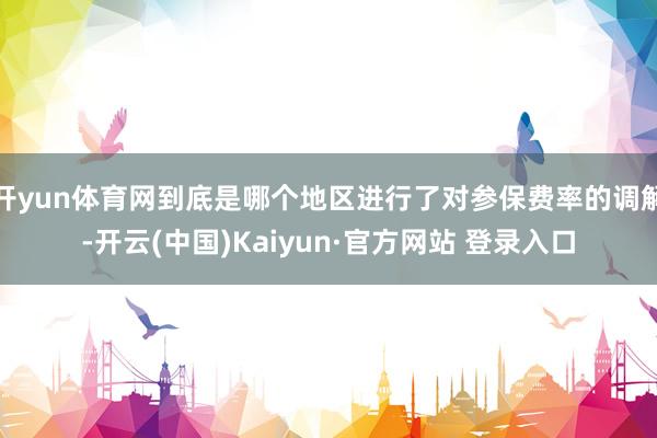 开yun体育网到底是哪个地区进行了对参保费率的调解-开云(中国)Kaiyun·官方网站 登录入口