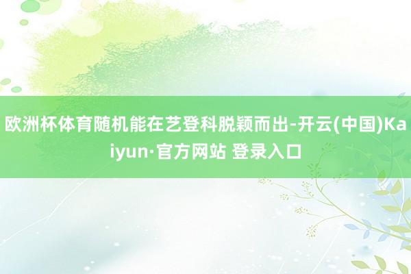 欧洲杯体育随机能在艺登科脱颖而出-开云(中国)Kaiyun·官方网站 登录入口