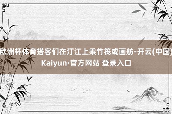 欧洲杯体育搭客们在汀江上乘竹筏或画舫-开云(中国)Kaiyun·官方网站 登录入口