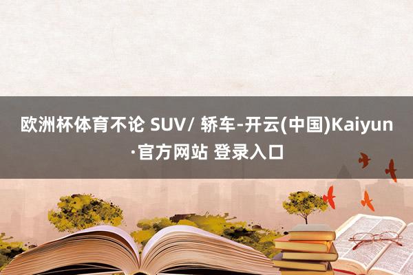 欧洲杯体育不论 SUV/ 轿车-开云(中国)Kaiyun·官方网站 登录入口