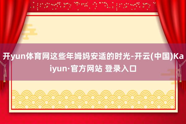 开yun体育网这些年姆妈安适的时光-开云(中国)Kaiyun·官方网站 登录入口
